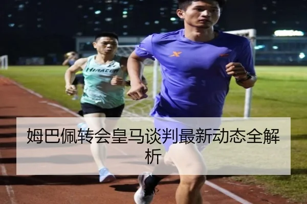 姆巴佩转会皇马谈判最新动态全解析